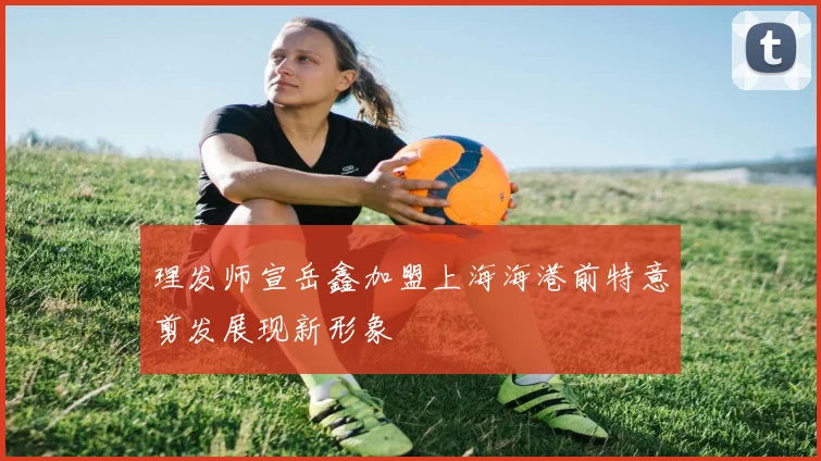 理发师宣岳鑫加盟上海海港前特意剪发展现新形象