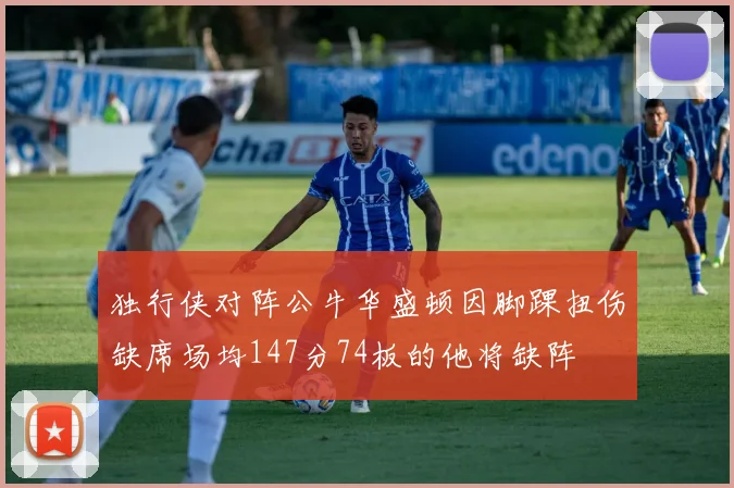独行侠对阵公牛华盛顿因脚踝扭伤缺席场均147分74板的他将缺阵