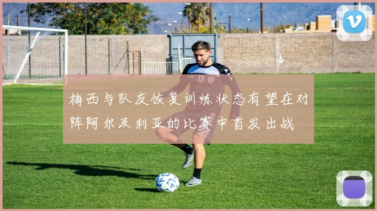 梅西与队友恢复训练状态有望在对阵阿尔及利亚的比赛中首发出战