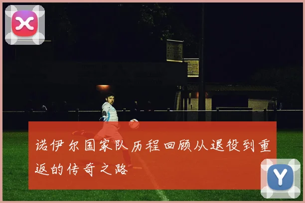 诺伊尔国家队历程回顾从退役到重返的传奇之路