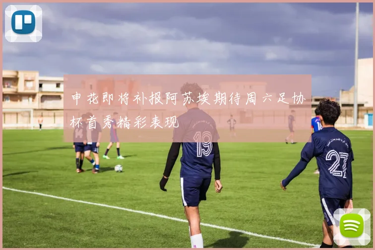 申花即将补报阿苏埃期待周六足协杯首秀精彩表现