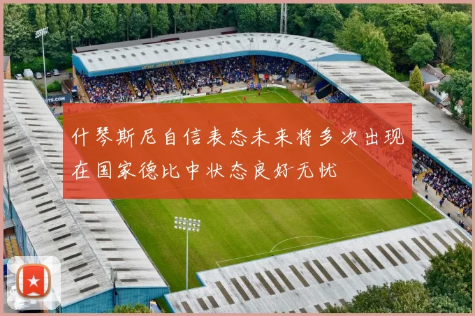 什琴斯尼自信表态未来将多次出现在国家德比中状态良好无忧