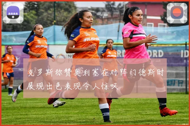 克罗斯称赞奥利塞在对阵门德斯时展现出色表现令人惊叹