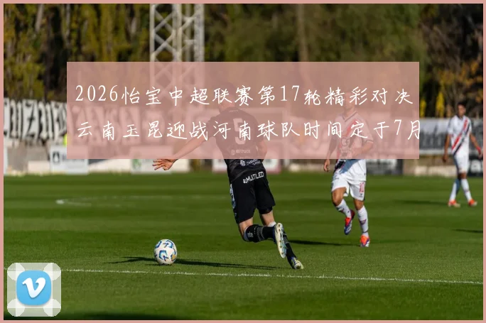 2026怡宝中超联赛第17轮精彩对决云南玉昆迎战河南球队时间定于7月3日晚上20点