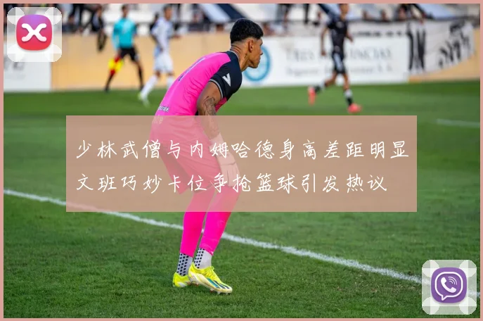 少林武僧与内姆哈德身高差距明显文班巧妙卡位争抢篮球引发热议