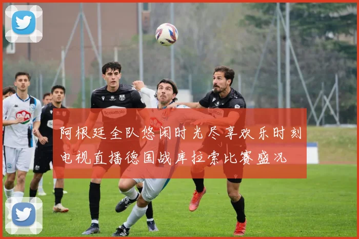 阿根廷全队悠闲时光尽享欢乐时刻电视直播德国战库拉索比赛盛况
