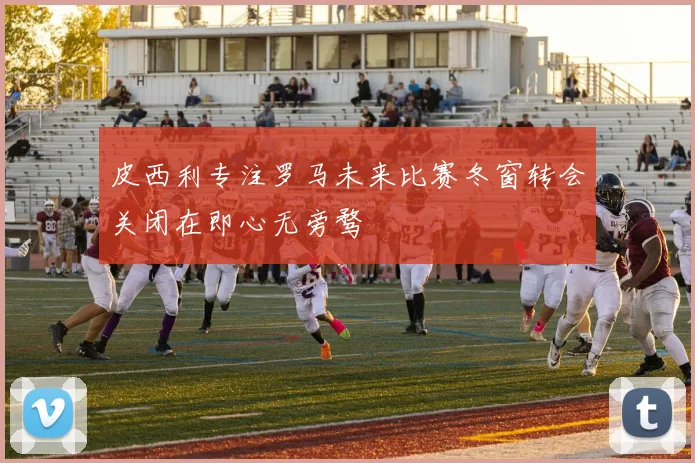 皮西利专注罗马未来比赛冬窗转会关闭在即心无旁骛