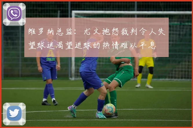 维罗纳总监：尤文抱怨裁判令人失望球迷渴望进球的热情难以平息