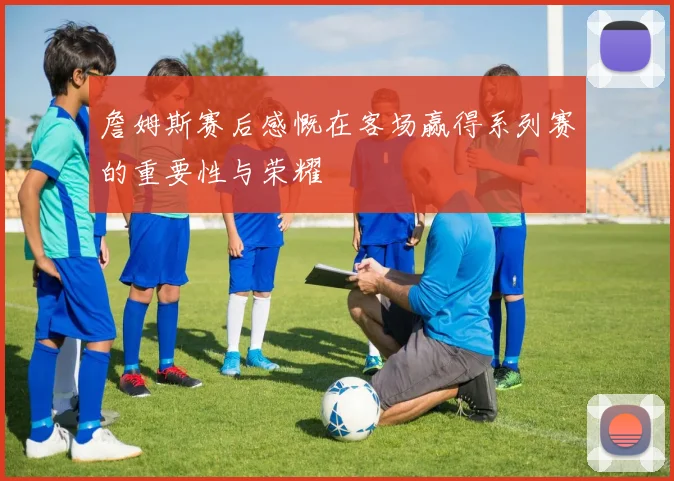 詹姆斯赛后感慨在客场赢得系列赛的重要性与荣耀