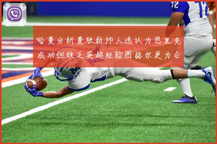 哈曼分析曼联新帅人选认为恩里克成功但缺乏英超经验图赫尔更为合适