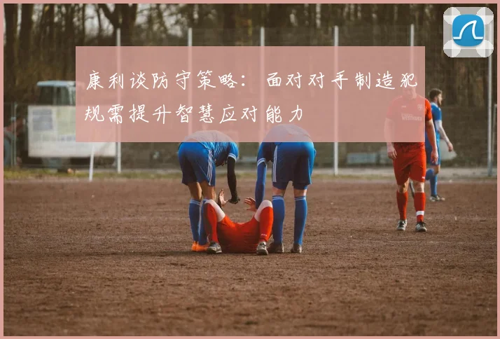 康利谈防守策略：面对对手制造犯规需提升智慧应对能力