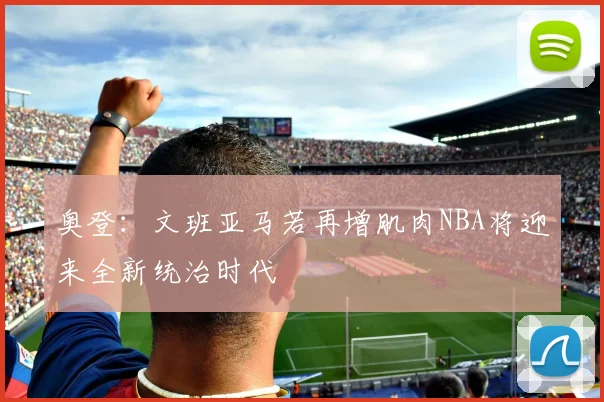 奥登：文班亚马若再增肌肉NBA将迎来全新统治时代