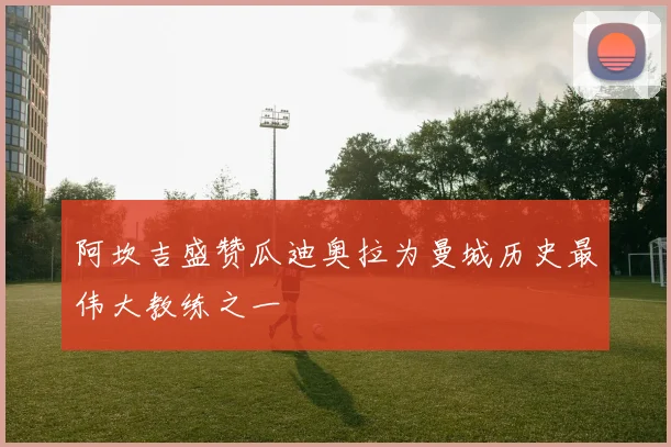 阿坎吉盛赞瓜迪奥拉为曼城历史最伟大教练之一