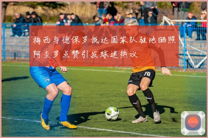 梅西与德保罗抵达国家队驻地晒照阿圭罗点赞引发球迷热议