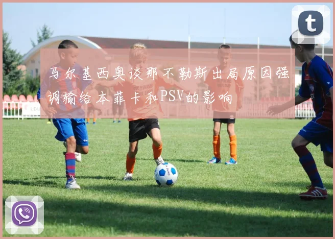 马尔基西奥谈那不勒斯出局原因强调输给本菲卡和PSV的影响